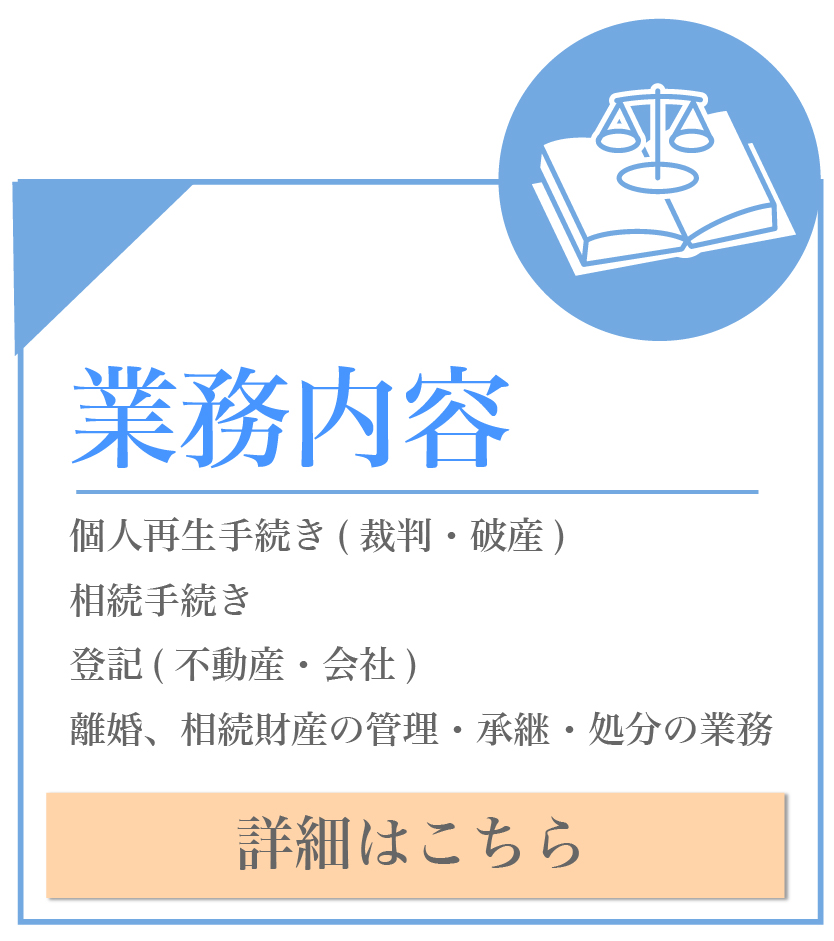 業務内容 個人再生手続き(裁判・破産) 相続手続き 登記(不動産・会社) 離婚、相続財産の管理・承継・処分の業務